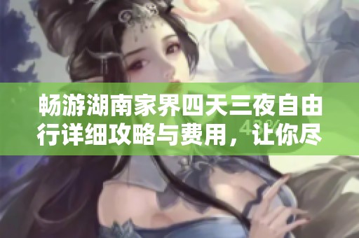 畅游湖南家界四天三夜自由行详细攻略与费用，让你尽享壮丽自然之美
