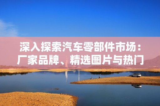 深入探索汽车零部件市场：厂家品牌、精选图片与热门讨论一网打尽