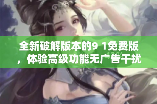 全新破解版本的9 1免费版，体验高级功能无广告干扰