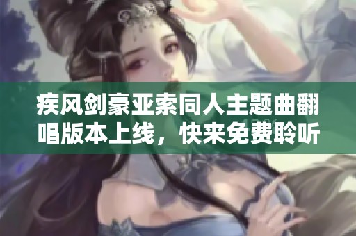 疾风剑豪亚索同人主题曲翻唱版本上线，快来免费聆听这首动人旋律吧