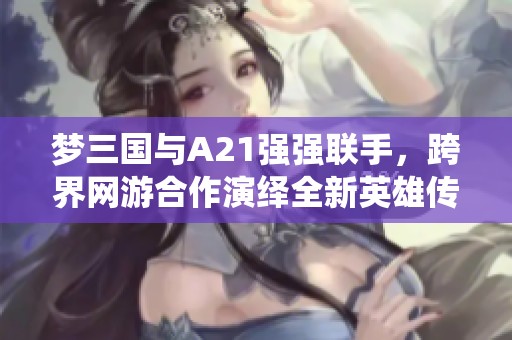 梦三国与A21强强联手，跨界网游合作演绎全新英雄传奇体验