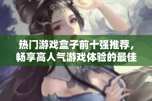 热门游戏盒子前十强推荐，畅享高人气游戏体验的最佳选择汇总
