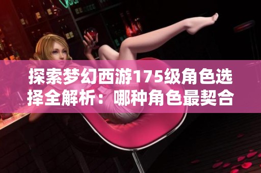探索梦幻西游175级角色选择全解析：哪种角色最契合你的游戏体验与冒险风格
