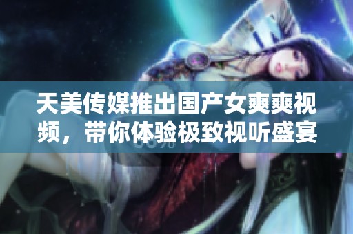 天美传媒推出国产女爽爽视频，带你体验极致视听盛宴