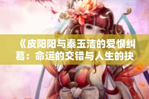 《皮阳阳与秦玉洁的爱恨纠葛：命运的交错与人生的抉择》