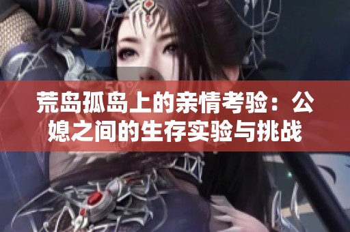 荒岛孤岛上的亲情考验：公媳之间的生存实验与挑战