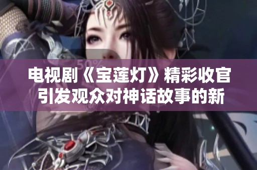 电视剧《宝莲灯》精彩收官 引发观众对神话故事的新思考与热议