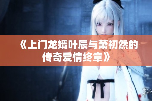 《上门龙婿叶辰与萧初然的传奇爱情终章》