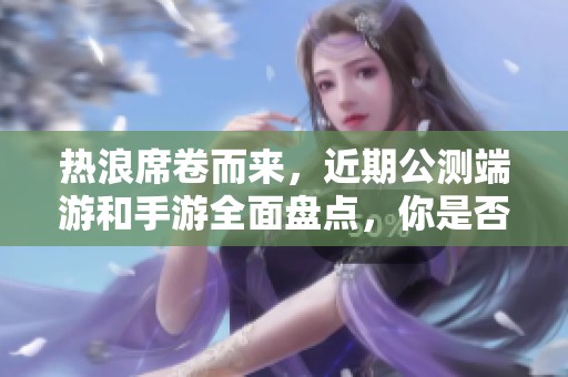 热浪席卷而来，近期公测端游和手游全面盘点，你是否已经做好准备迎接挑战？