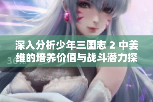 深入分析少年三国志 2 中姜维的培养价值与战斗潜力探讨