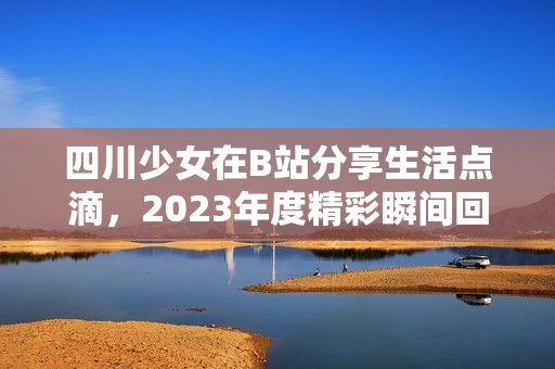 四川少女在B站分享生活点滴，2023年度精彩瞬间回顾