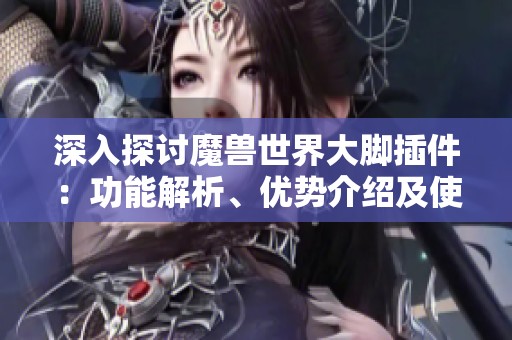 深入探讨魔兽世界大脚插件：功能解析、优势介绍及使用技巧全面指南