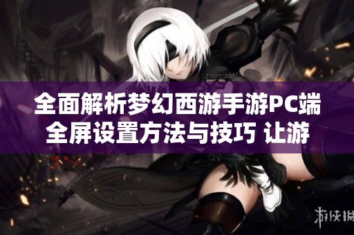 全面解析梦幻西游手游PC端全屏设置方法与技巧 让游戏体验更佳
