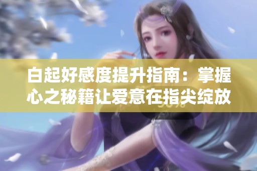 白起好感度提升指南：掌握心之秘籍让爱意在指尖绽放，深情演绎你的恋爱故事
