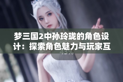 梦三国2中孙玲珑的角色设计：探索角色魅力与玩家互动的精彩交融