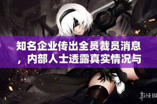 知名企业传出全员裁员消息，内部人士透露真实情况与影响分析