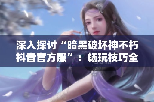 深入探讨“暗黑破坏神不朽抖音官方服”：畅玩技巧全攻略，助你无阻畅游游戏世界