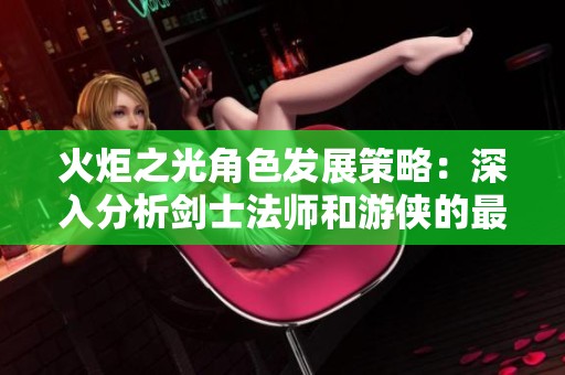 火炬之光角色发展策略：深入分析剑士法师和游侠的最佳加点与技能搭配技巧
