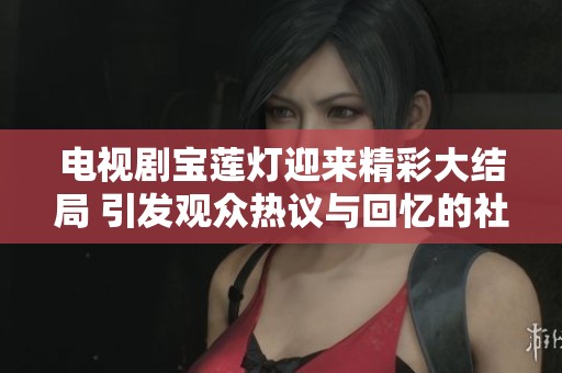 电视剧宝莲灯迎来精彩大结局 引发观众热议与回忆的社会反响