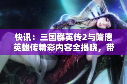 快讯：三国群英传2与隋唐英雄传精彩内容全揭晓，带您穿越历史的传奇之旅