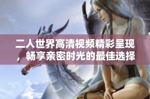 二人世界高清视频精彩呈现，畅享亲密时光的最佳选择
