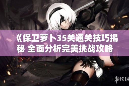 《保卫萝卜35关通关技巧揭秘 全面分析完美挑战攻略》