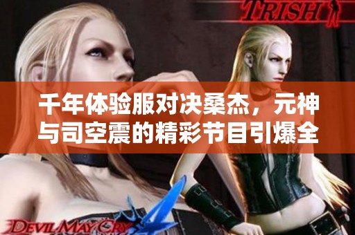 千年体验服对决桑杰，元神与司空震的精彩节目引爆全场！