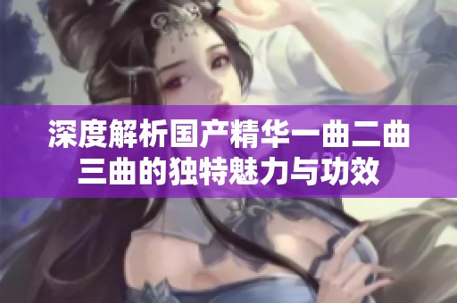 深度解析国产精华一曲二曲三曲的独特魅力与功效