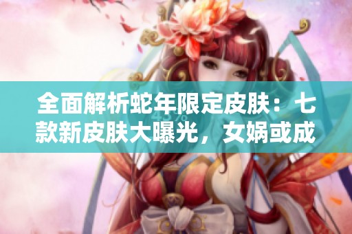 全面解析蛇年限定皮肤：七款新皮肤大曝光，女娲或成玩家新宠！
