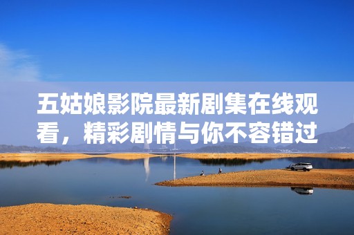 五姑娘影院最新剧集在线观看，精彩剧情与你不容错过