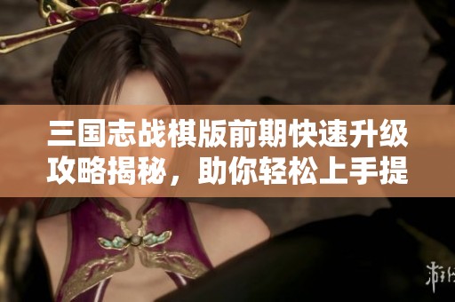 三国志战棋版前期快速升级攻略揭秘，助你轻松上手提升实力