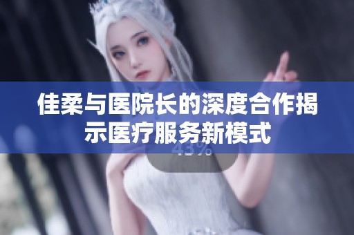 佳柔与医院长的深度合作揭示医疗服务新模式