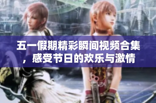 五一假期精彩瞬间视频合集，感受节日的欢乐与激情