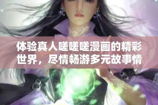 体验真人嗟嗟嗟漫画的精彩世界，尽情畅游多元故事情节