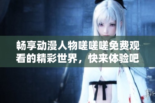 畅享动漫人物嗟嗟嗟免费观看的精彩世界，快来体验吧