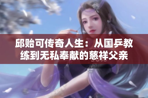 邱贻可传奇人生：从国乒教练到无私奉献的慈祥父亲