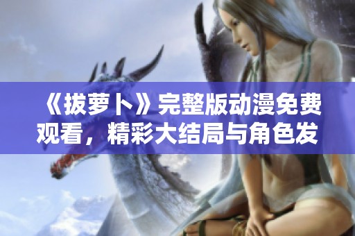 《拔萝卜》完整版动漫免费观看，精彩大结局与角色发展全解析