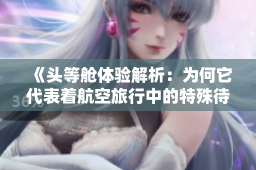 《头等舱体验解析：为何它代表着航空旅行中的特殊待遇》
