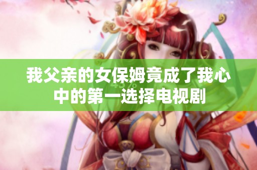 我父亲的女保姆竟成了我心中的第一选择电视剧