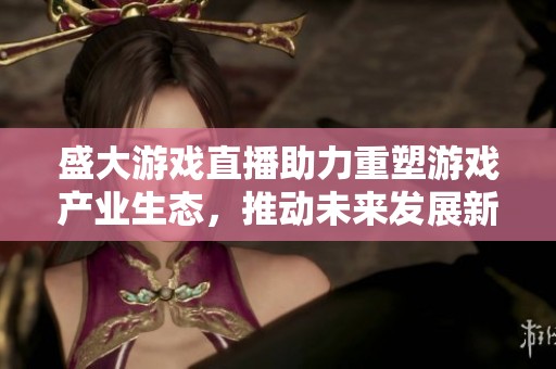 盛大游戏直播助力重塑游戏产业生态，推动未来发展新局面