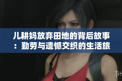 儿耕妈放弃田地的背后故事：勤劳与遗憾交织的生活旅程