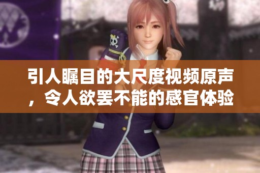 引人瞩目的大尺度视频原声，令人欲罢不能的感官体验