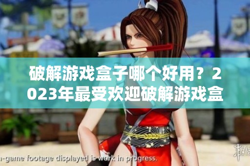 破解游戏盒子哪个好用？2023年最受欢迎破解游戏盒子排行榜揭秘