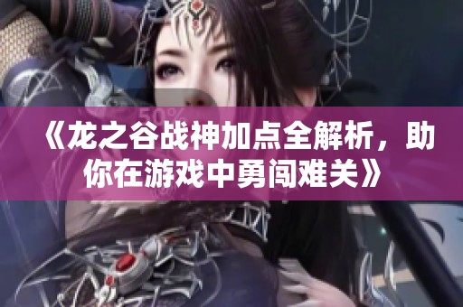 《龙之谷战神加点全解析，助你在游戏中勇闯难关》