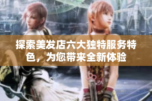 探索美发店六大独特服务特色，为您带来全新体验