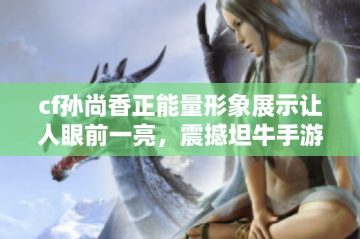 cf孙尚香正能量形象展示让人眼前一亮，震撼坦牛手游界