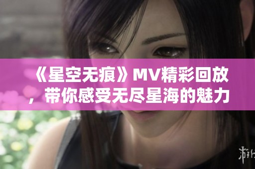 《星空无痕》MV精彩回放，带你感受无尽星海的魅力与情感