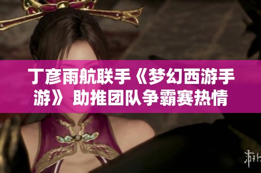 丁彦雨航联手《梦幻西游手游》 助推团队争霸赛热情高涨