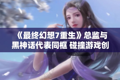 《最终幻想7重生》总监与黑神话代表同框 碰撞游戏创意新火花