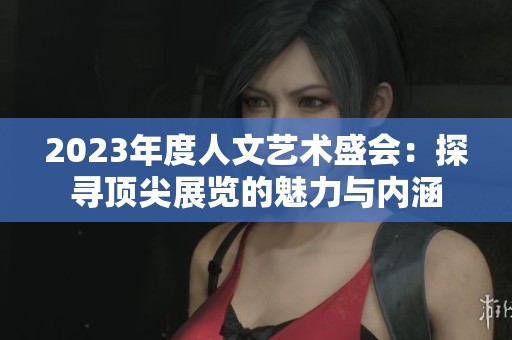 2023年度人文艺术盛会：探寻顶尖展览的魅力与内涵